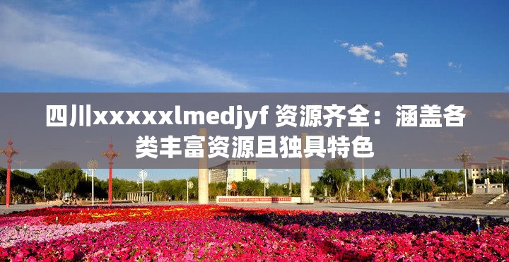 四川xxxxxlmedjyf 资源齐全：涵盖各类丰富资源且独具特色