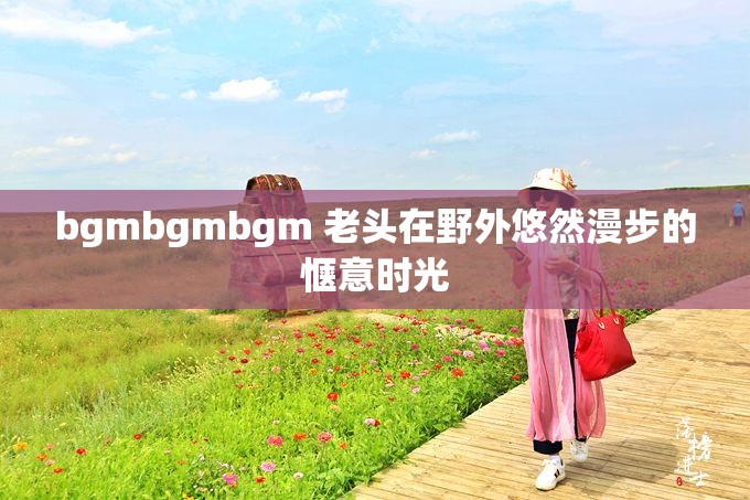 bgmbgmbgm 老头在野外悠然漫步的惬意时光