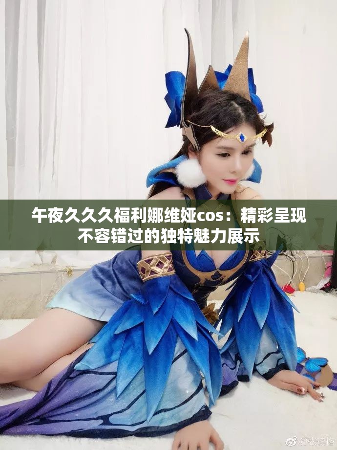 午夜久久久福利娜维娅cos：精彩呈现不容错过的独特魅力展示