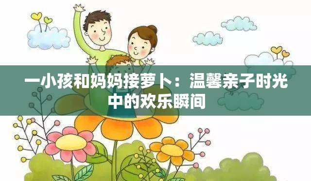 一小孩和妈妈接萝卜：温馨亲子时光中的欢乐瞬间