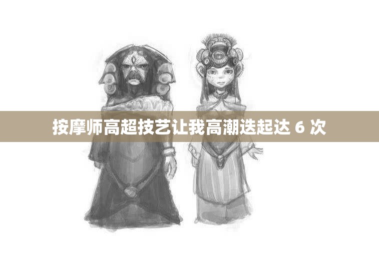 按摩师高超技艺让我高潮迭起达 6 次