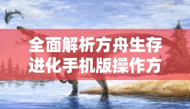 全面解析方舟生存进化手机版操作方法，助你轻松掌握游戏技巧