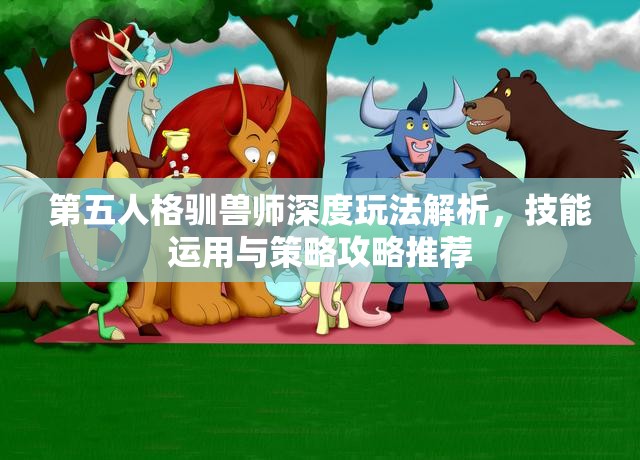 第五人格驯兽师深度玩法解析，技能运用与策略攻略推荐