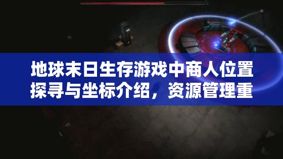 地球末日生存游戏中商人位置探寻与坐标介绍，资源管理重要性及高效利用策略