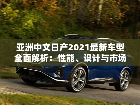 亚洲中文日产2021最新车型全面解析：性能、设计与市场表现深度评测