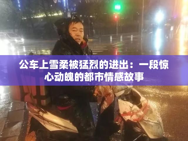 公车上雪柔被猛烈的进出：一段惊心动魄的都市情感故事