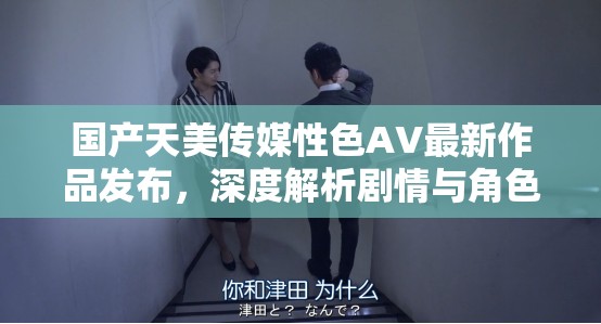 国产天美传媒性色AV最新作品发布，深度解析剧情与角色魅力，探讨国产影视作品的发展趋势与市场反响