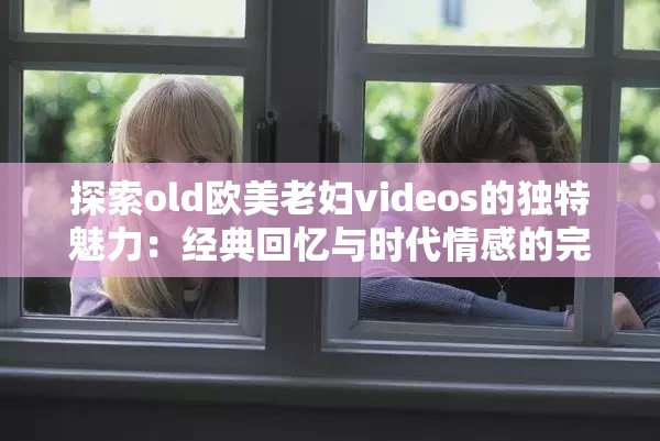 探索old欧美老妇videos的独特魅力：经典回忆与时代情感的完美融合