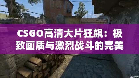 CSGO高清大片狂飙：极致画质与激烈战斗的完美结合，带你体验电竞巅峰对决