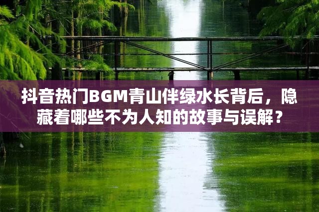 抖音热门BGM青山伴绿水长背后，隐藏着哪些不为人知的故事与误解？