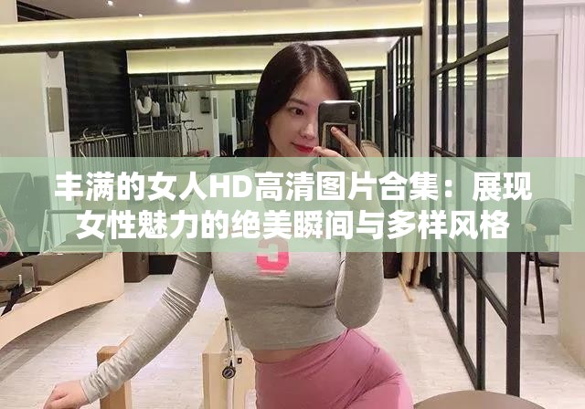 丰满的女人HD高清图片合集：展现女性魅力的绝美瞬间与多样风格