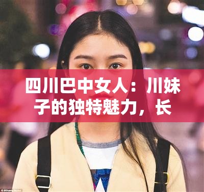 四川巴中女人：川妹子的独特魅力，长相特点大揭秘