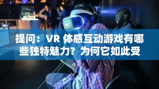 提问：VR 体感互动游戏有哪些独特魅力？为何它如此受欢迎？或者：当下热门的 VR 体感互动游戏，究竟能带来怎样的极致体验？