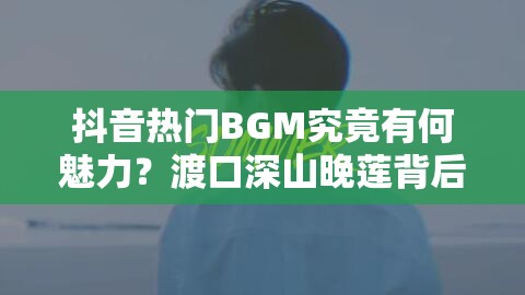 抖音热门BGM究竟有何魅力？渡口深山晚莲背后隐藏的音乐故事揭秘