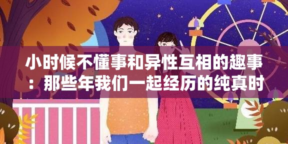 小时候不懂事和异性互相的趣事：那些年我们一起经历的纯真时光与成长故事