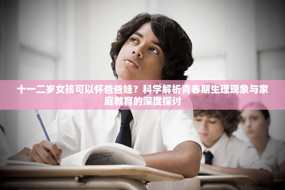 十一二岁女孩可以怀爸爸娃？科学解析青春期生理现象与家庭教育的深度探讨