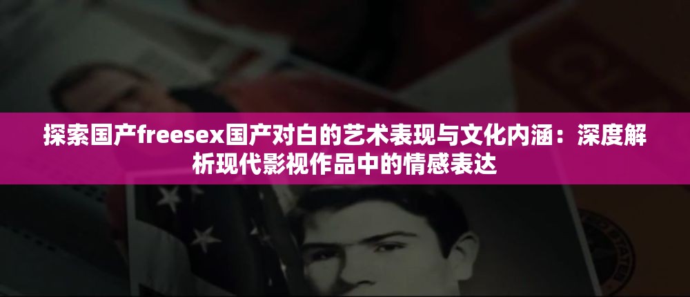 探索国产freesex国产对白的艺术表现与文化内涵：深度解析现代影视作品中的情感表达