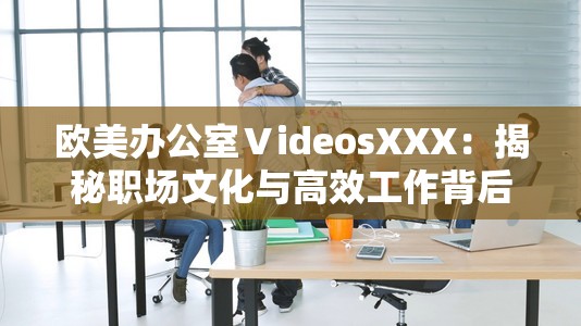 欧美办公室ⅤideosXXX：揭秘职场文化与高效工作背后的秘密，助你提升工作效率与团队协作能力