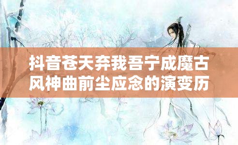 抖音苍天弃我吾宁成魔古风神曲前尘应念的演变历程探秘？