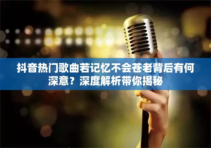 抖音热门歌曲若记忆不会苍老背后有何深意？深度解析带你揭秘