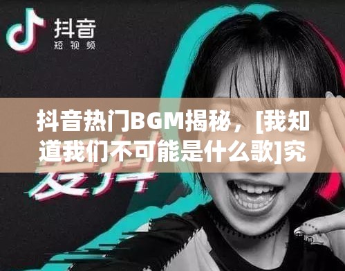 抖音热门BGM揭秘，[我知道我们不可能是什么歌]究竟有何魔力？