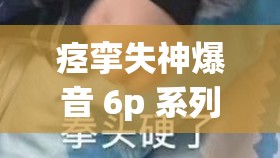 痉挛失神爆音 6p 系列：挑战你的感官极限你是否对未知充满好奇？想知道痉挛失神爆音 6p 系列会给你带来怎样的震撼体验吗？