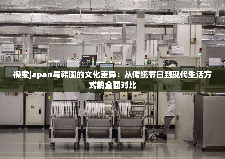 探索japan与韩国的文化差异：从传统节日到现代生活方式的全面对比