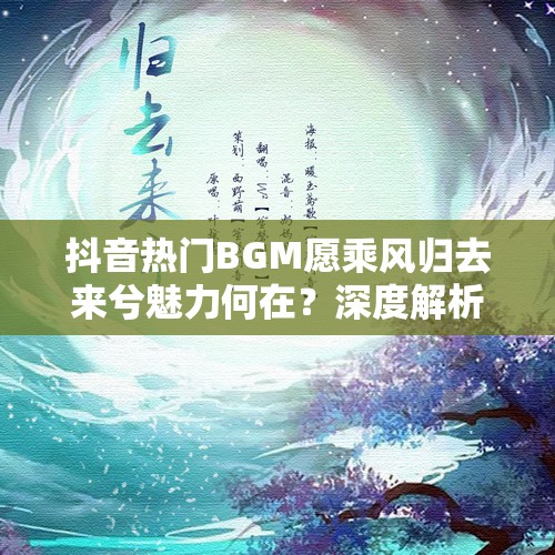 抖音热门BGM愿乘风归去来兮魅力何在？深度解析带你探寻！