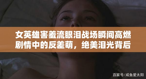 女英雄害羞流眼泪战场瞬间高燃剧情中的反差萌，绝美泪光背后竟藏着这些秘密——结合女英雄害羞流眼泪核心词，通过战场反差萌制造戏剧冲突，用高燃剧情强化故事性，藏着秘密设置悬念引发点击，同时融入绝美泪光视觉关键词，符合影视剧照传播规律，自然植入战场秘密等长尾词提升搜索覆盖