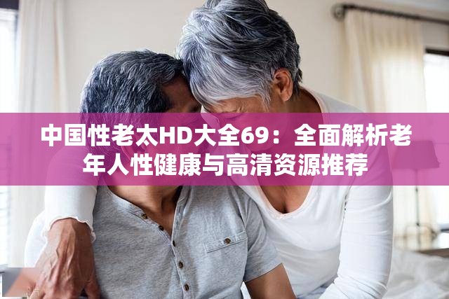 中国性老太HD大全69：全面解析老年人性健康与高清资源推荐