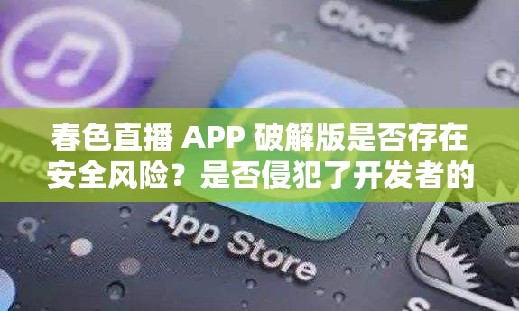 春色直播 APP 破解版是否存在安全风险？是否侵犯了开发者的权益？