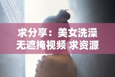 求分享：美女洗澡无遮掩视频 求资源