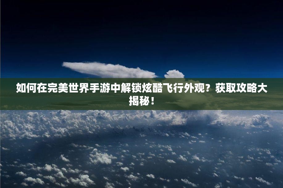 如何在完美世界手游中解锁炫酷飞行外观？获取攻略大揭秘！