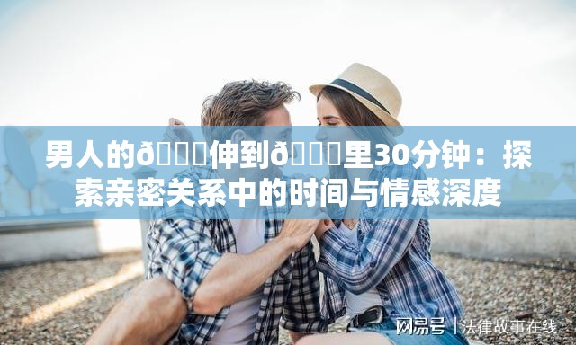 男人的🍌伸到🍑里30分钟：探索亲密关系中的时间与情感深度