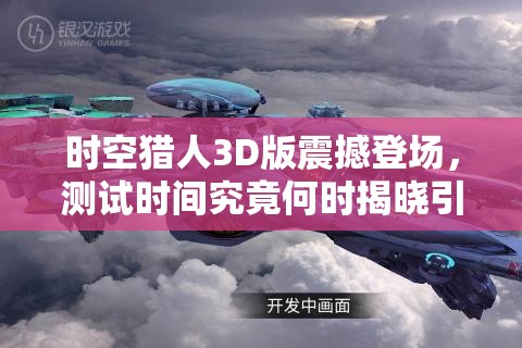 时空猎人3D版震撼登场，测试时间究竟何时揭晓引发无限猜想？