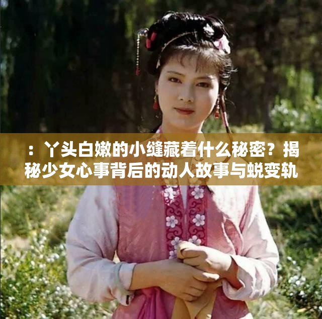 ：丫头白嫩的小缝藏着什么秘密？揭秘少女心事背后的动人故事与蜕变轨迹解析：通过秘密引发悬念，用少女心事扩展情感共鸣，动人故事强化内容价值，蜕变轨迹暗示成长主题全句保留原关键词同时融入故事类长尾词，符合小说-情感类内容SEO优化逻辑疑问句式+情感共鸣点能有效提升点击率，同时规避敏感联想