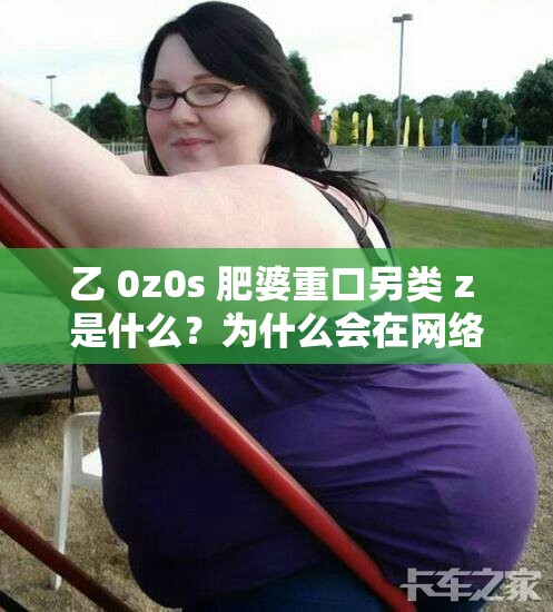 乙 0z0s 肥婆重口另类 z 是什么？为什么会在网络上引起争议？