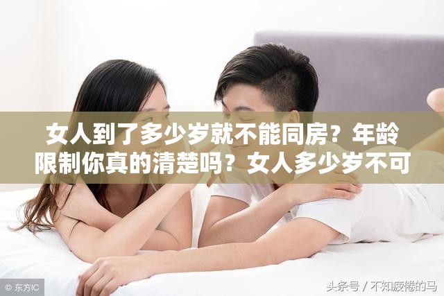 女人到了多少岁就不能同房？年龄限制你真的清楚吗？女人多少岁不可以同房？专家解读与年龄相关的关键因素究竟女人在多少岁之后不可以同房？快来了解真相