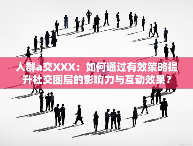 人群a交XXX：如何通过有效策略提升社交圈层的影响力与互动效果？