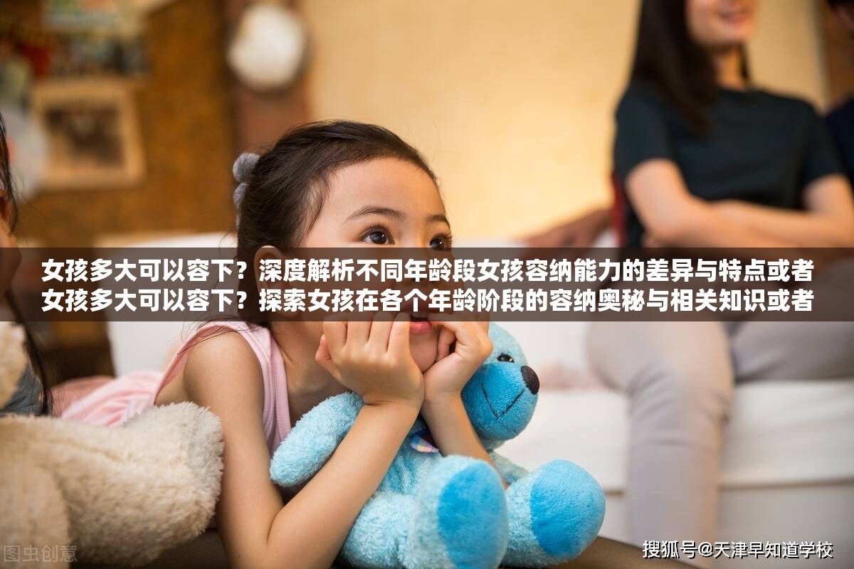 女孩多大可以容下？深度解析不同年龄段女孩容纳能力的差异与特点或者女孩多大可以容下？探索女孩在各个年龄阶段的容纳奥秘与相关知识或者女孩多大可以容下？带你全面了解女孩不同年龄容纳情况的真相