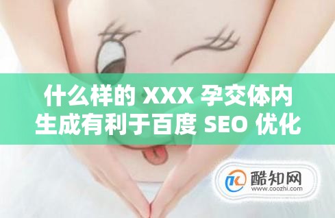 什么样的 XXX 孕交体内生成有利于百度 SEO 优化？