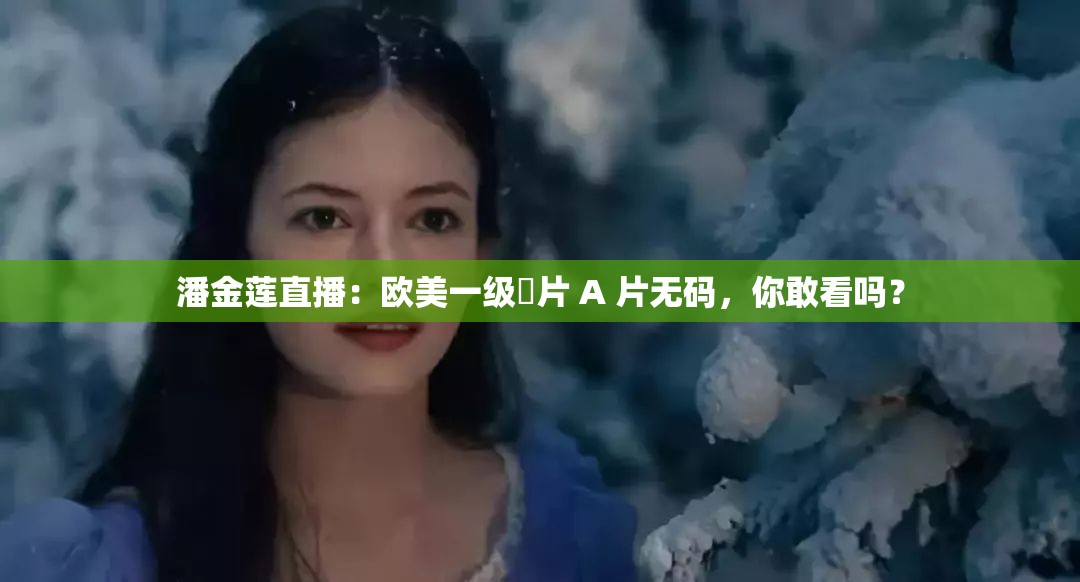 潘金莲直播：欧美一级婬片 A 片无码，你敢看吗？