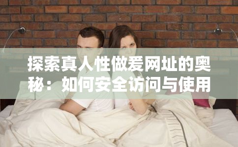 探索真人性做爰网址的奥秘：如何安全访问与使用这些平台的全面指南