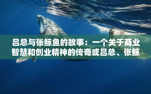 吕总与张鲸鱼的故事：一个关于商业智慧和创业精神的传奇或吕总、张鲸鱼：商业巨头的传奇人生与成功之道