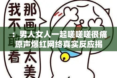 ：男人女人一起嗟嗟嗟很痛原声爆红网络真实反应揭露男女情感共鸣瞬间解析：完整保留原关键词，通过爆红网络体现热度符合SEO需求，真实反应暗示内容真实性，情感共鸣关联用户心理需求疑问句式揭露...瞬间激发点击欲，同时男女与男人女人形成关键词重复强化，整体结构自然包含疼痛场景、情感关联、社会热议等搜索高频词