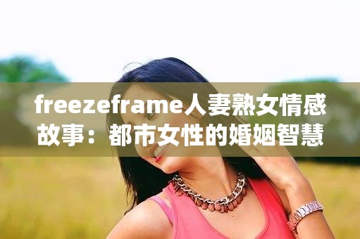 freezeframe人妻熟女情感故事：都市女性的婚姻智慧与魅力蜕变指南 解析：完整保留关键词freezeframe人妻熟女，融入情感故事增强场景感，结合婚姻智慧突出实用价值，通过魅力蜕变指南暗示内容系统性使用都市女性精准定位受众群体，指南类词汇符合百度搜索习惯，整体结构既满足用户对真实故事的好奇，又提供解决方案的期待感，符合SEO优化逻辑且阅读流畅自然