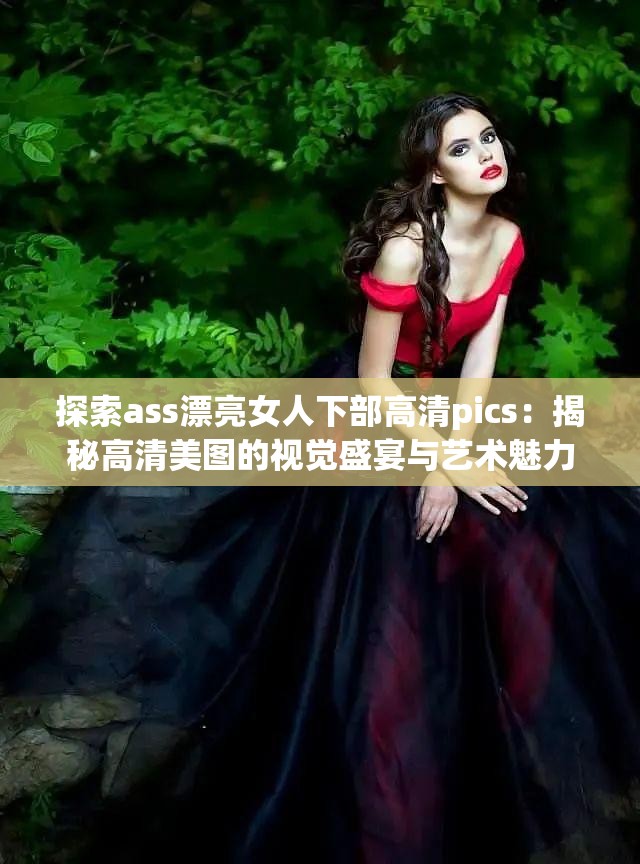 探索ass漂亮女人下部高清pics：揭秘高清美图的视觉盛宴与艺术魅力