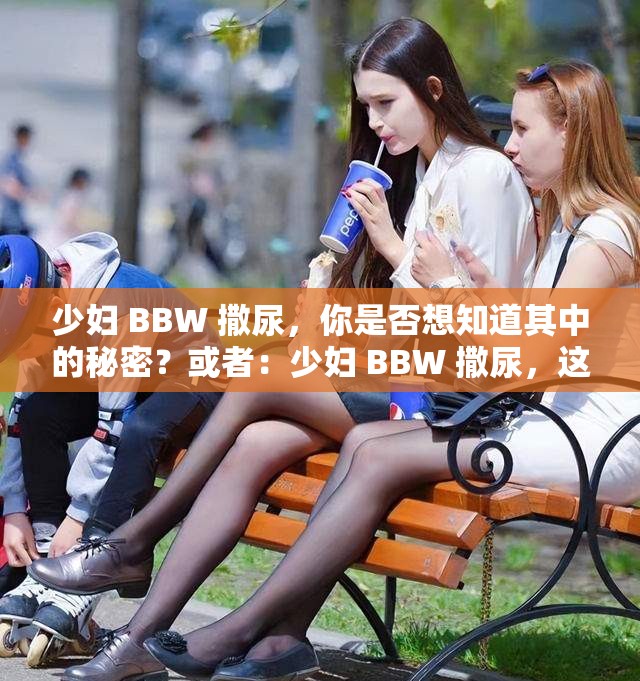 少妇 BBW 撒尿，你是否想知道其中的秘密？或者：少妇 BBW 撒尿，这是怎么回事？再或者：探索少妇 BBW 撒尿的奥秘