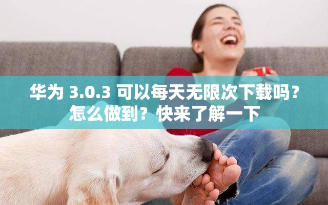 华为 3.0.3 可以每天无限次下载吗？怎么做到？快来了解一下