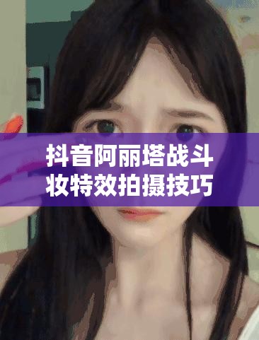 抖音阿丽塔战斗妆特效拍摄技巧揭秘，新手如何快速掌握并拍出惊艳效果？